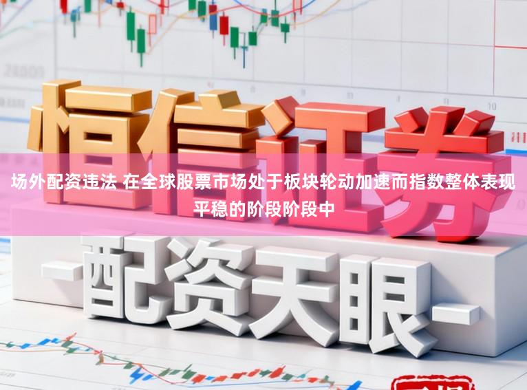 场外配资违法 在全球股票市场处于板块轮动加速而指数整体表现平稳的阶段阶段中