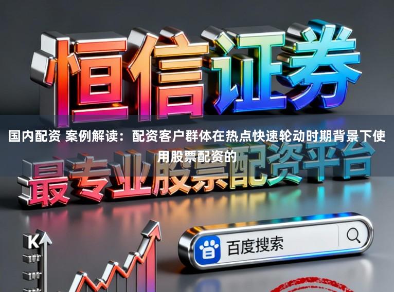 国内配资 案例解读：配资客户群体在热点快速轮动时期背景下使用股票配资的