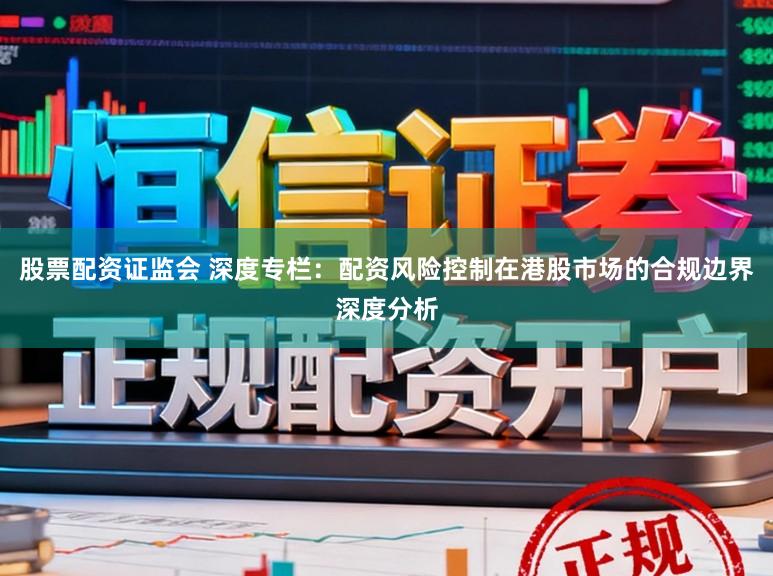 股票配资证监会 深度专栏：配资风险控制在港股市场的合规边界深度分析