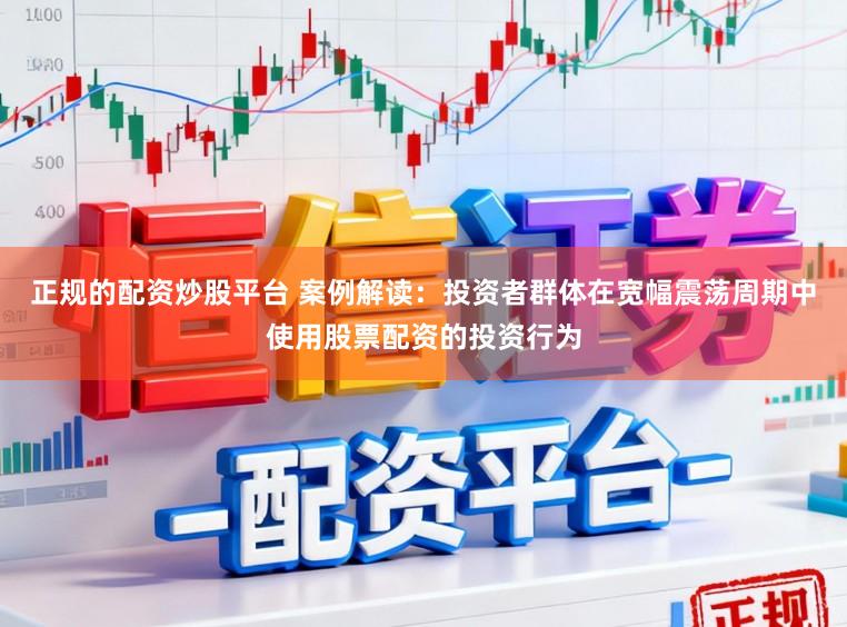 正规的配资炒股平台 案例解读：投资者群体在宽幅震荡周期中使用股票配资的投资行为