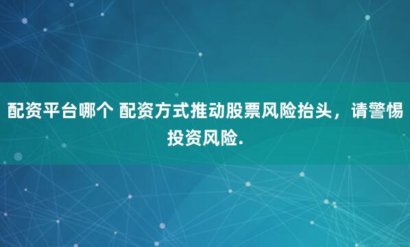 配资平台哪个 配资方式推动股票风险抬头，请警惕投资风险.
